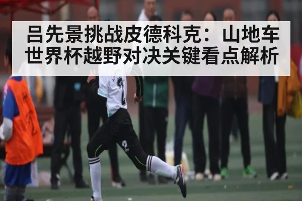 吕先景挑战皮德科克：山地车世界杯越野对决关键看点解析
